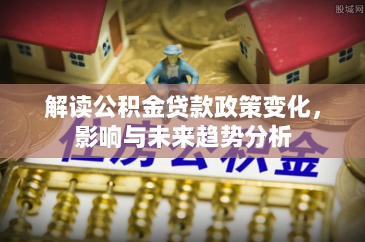 龙州解读公积金贷款政策变化，影响与未来趋势分析