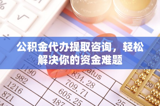 龙州公积金代办提取咨询，轻松解决你的资金难题