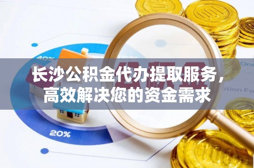 龙州长沙公积金代办提取服务，高效解决您的资金需求