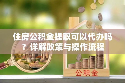 龙州住房公积金提取可以代办吗？详解政策与操作流程