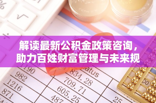龙州解读最新公积金政策咨询，助力百姓财富管理与未来规划