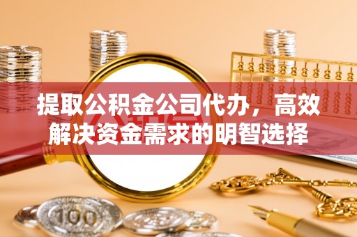 龙州提取公积金公司代办，高效解决资金需求的明智选择