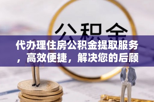 龙州代办理住房公积金提取服务，高效便捷，解决您的后顾之忧