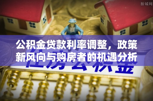 龙州公积金贷款利率调整，政策新风向与购房者的机遇分析