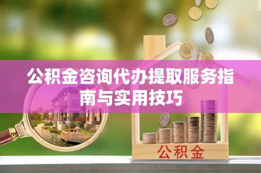 龙州公积金咨询代办提取服务指南与实用技巧