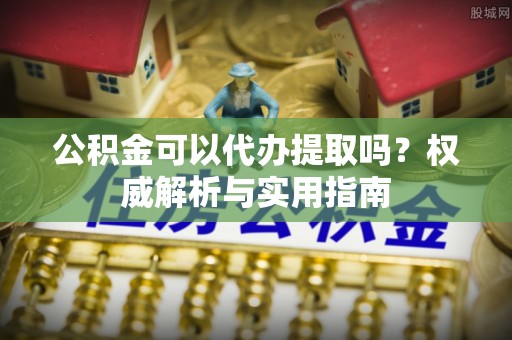 龙州公积金可以代办提取吗？权威解析与实用指南