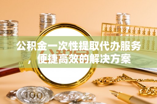 龙州公积金一次性提取代办服务，便捷高效的解决方案