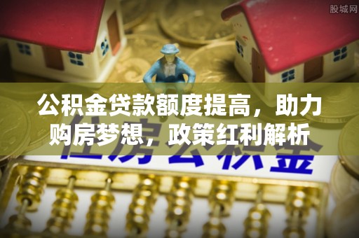龙州公积金贷款额度提高，助力购房梦想，政策红利解析