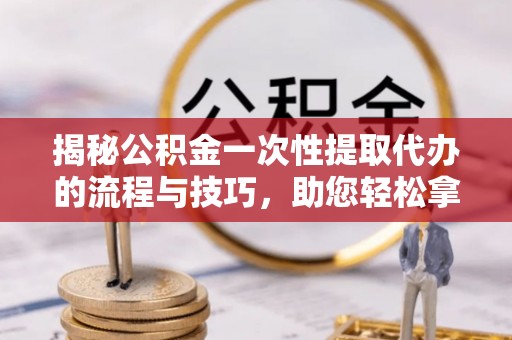 龙州揭秘公积金一次性提取代办的流程与技巧，助您轻松拿钱！