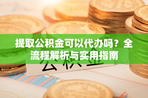 龙州提取公积金可以代办吗？全流程解析与实用指南