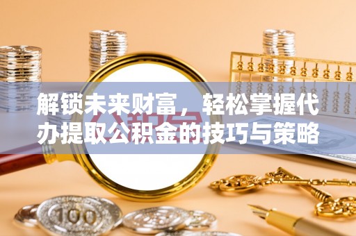 龙州解锁未来财富，轻松掌握代办提取公积金的技巧与策略
