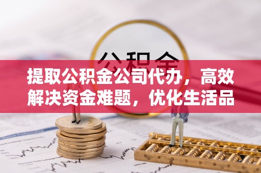 龙州提取公积金公司代办，高效解决资金难题，优化生活品质