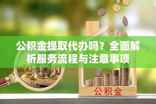 龙州公积金提取代办吗？全面解析服务流程与注意事项