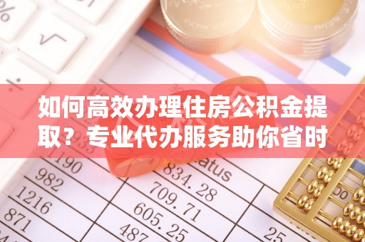 龙州如何高效办理住房公积金提取？专业代办服务助你省时省力