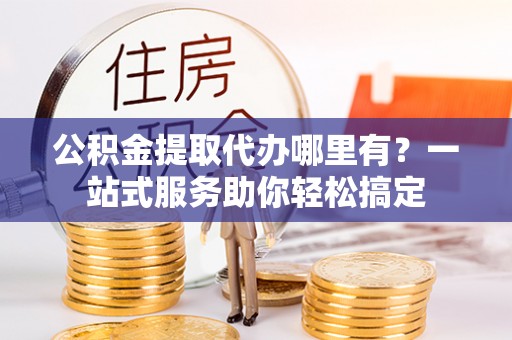 龙州公积金提取代办哪里有？一站式服务助你轻松搞定