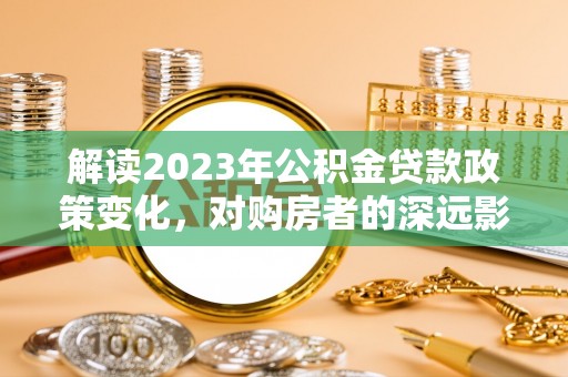 龙州解读2023年公积金贷款政策变化，对购房者的深远影响