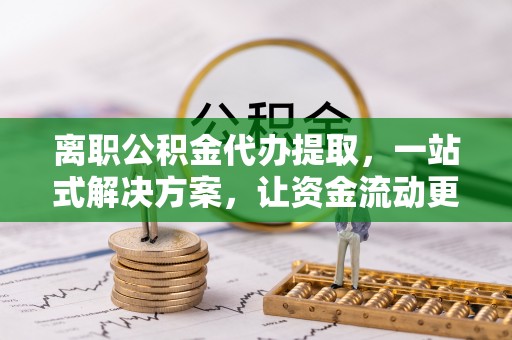 龙州离职公积金代办提取，一站式解决方案，让资金流动更便捷
