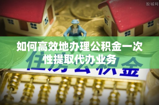 龙州如何高效地办理公积金一次性提取代办业务