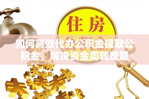 龙州如何高效代办公积金提取公积金，解决资金周转难题