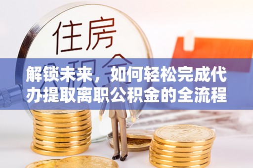 龙州解锁未来，如何轻松完成代办提取离职公积金的全流程