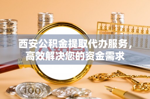 龙州西安公积金提取代办服务，高效解决您的资金需求