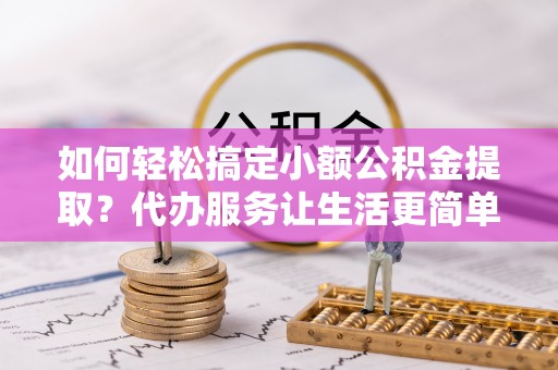 龙州如何轻松搞定小额公积金提取？代办服务让生活更简单