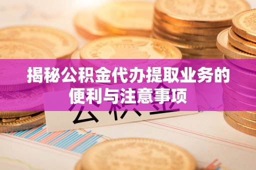 龙州揭秘公积金代办提取业务的便利与注意事项