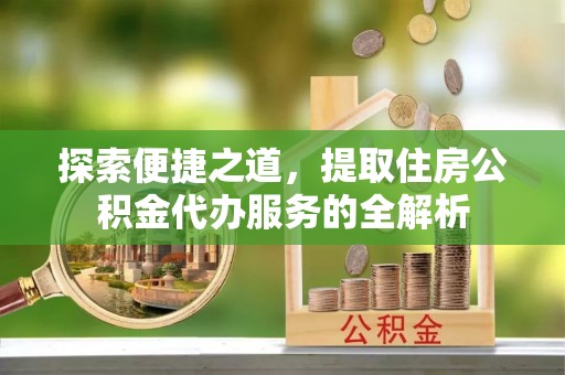 龙州探索便捷之道，提取住房公积金代办服务的全解析