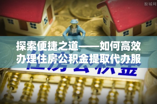 龙州探索便捷之道——如何高效办理住房公积金提取代办服务