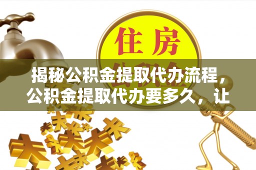 龙州揭秘公积金提取代办流程，公积金提取代办要多久，让你心中有数