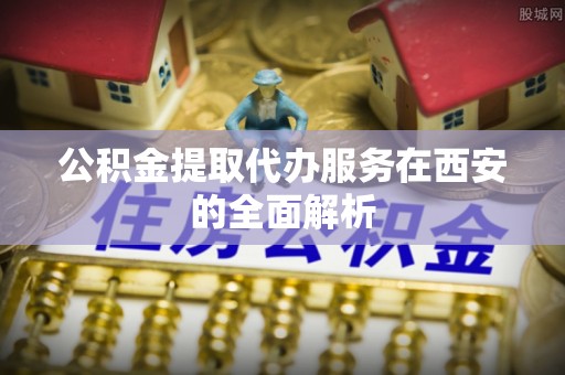 龙州公积金提取代办服务在西安的全面解析