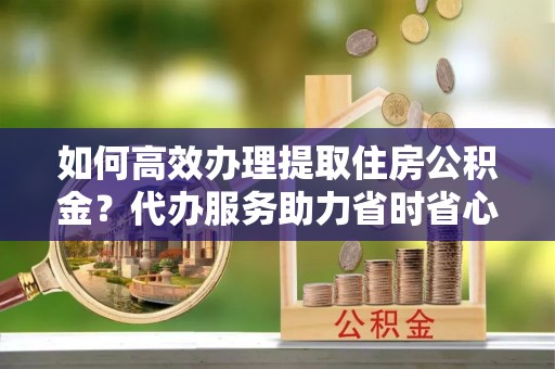 龙州如何高效办理提取住房公积金？代办服务助力省时省心