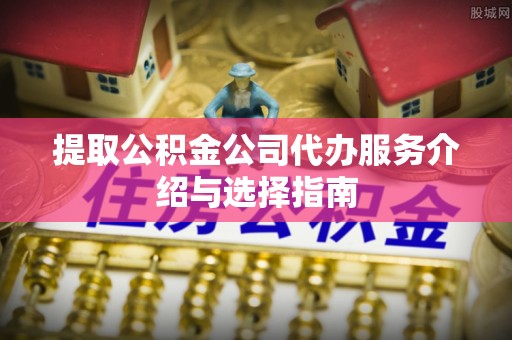 龙州提取公积金公司代办服务介绍与选择指南