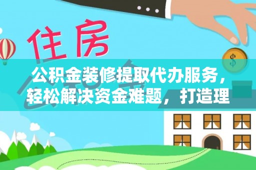 龙州公积金装修提取代办服务，轻松解决资金难题，打造理想家居