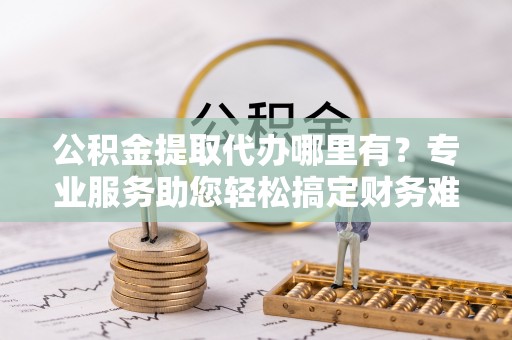龙州公积金提取代办哪里有？专业服务助您轻松搞定财务难题