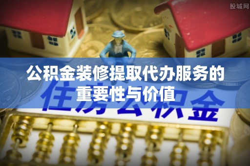 龙州公积金装修提取代办服务的重要性与价值