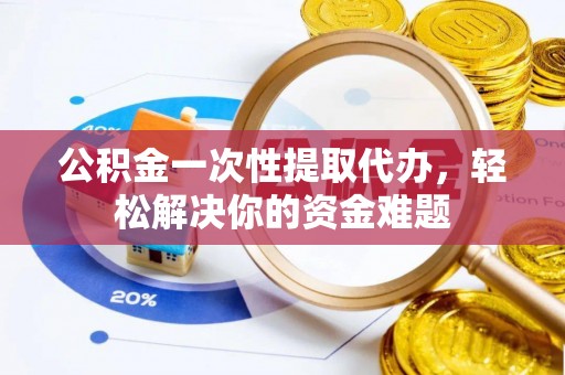 龙州公积金一次性提取代办，轻松解决你的资金难题