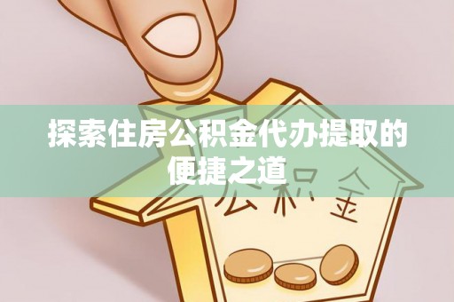 龙州探索住房公积金代办提取的便捷之道