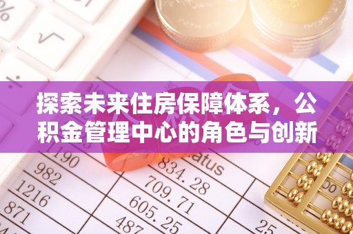 龙州探索未来住房保障体系，公积金管理中心的角色与创新