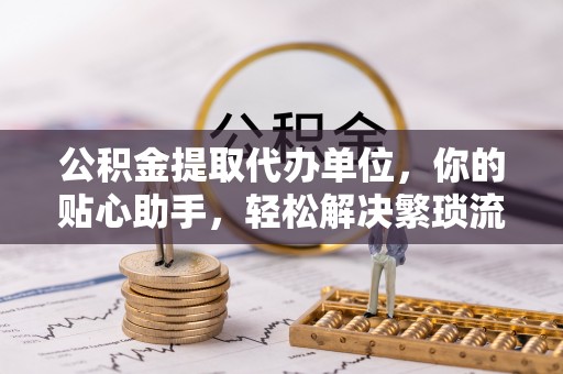 龙州公积金提取代办单位，你的贴心助手，轻松解决繁琐流程