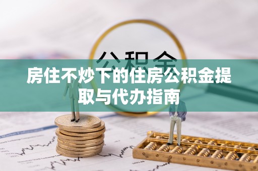 龙州房住不炒下的住房公积金提取与代办指南