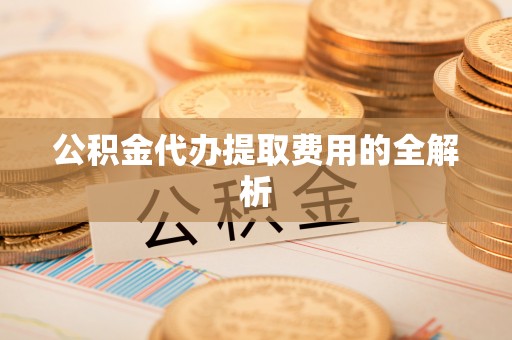 龙州公积金代办提取费用的全解析