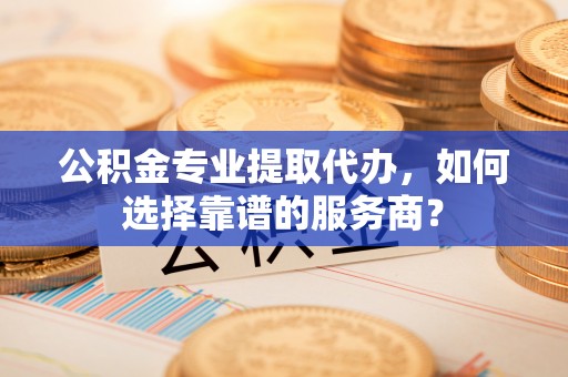 龙州公积金专业提取代办，如何选择靠谱的服务商？