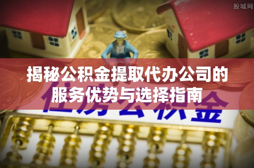 龙州揭秘公积金提取代办公司的服务优势与选择指南