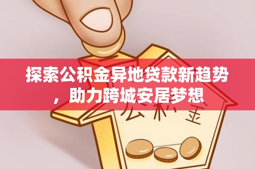 龙州探索公积金异地贷款新趋势，助力跨城安居梦想