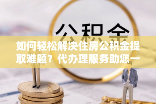 龙州如何轻松解决住房公积金提取难题？代办理服务助您一臂之力