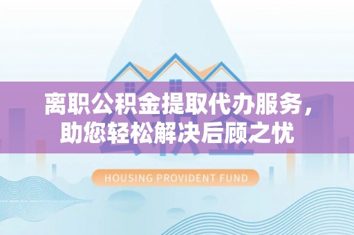 龙州离职公积金提取代办服务，助您轻松解决后顾之忧