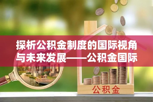 龙州探析公积金制度的国际视角与未来发展——公积金国际比较的新思路