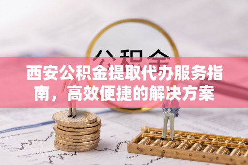 龙州西安公积金提取代办服务指南，高效便捷的解决方案