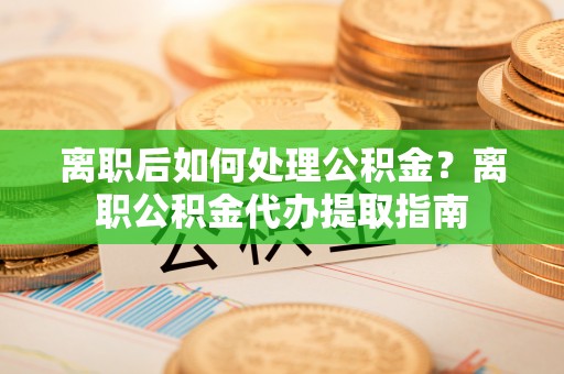 龙州离职后如何处理公积金？离职公积金代办提取指南